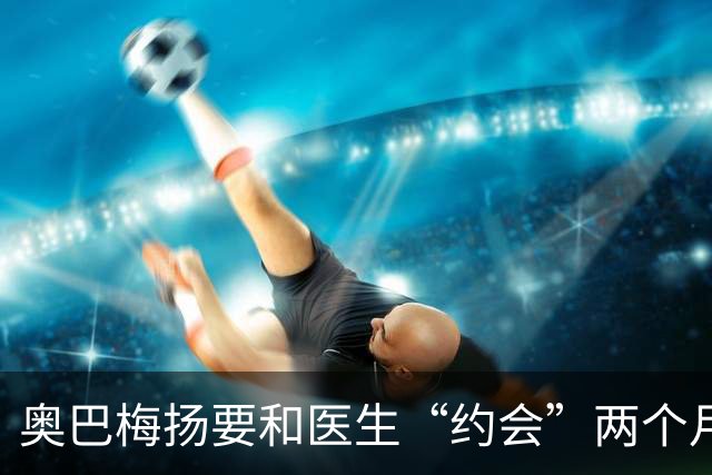 奥巴梅扬要和医生“约会”两个月，拉科鲁尼亚的前景黯淡